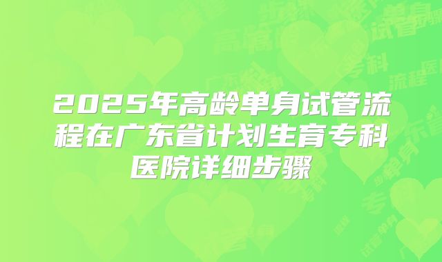 2025年高龄单身试管流程在广东省计划生育专科医院详细步骤