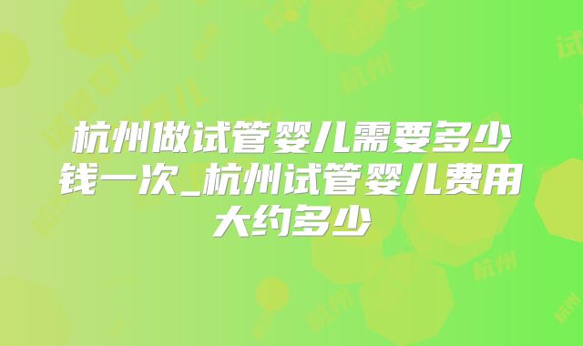 杭州做试管婴儿需要多少钱一次_杭州试管婴儿费用大约多少