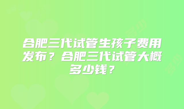 合肥三代试管生孩子费用发布？合肥三代试管大概多少钱？