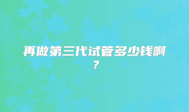 再做第三代试管多少钱啊?