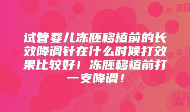 试管婴儿冻胚移植前的长效降调针在什么时候打效果比较好!冻胚移植前打一支降调!
