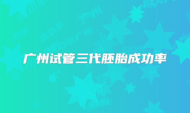 广州试管三代胚胎成功率