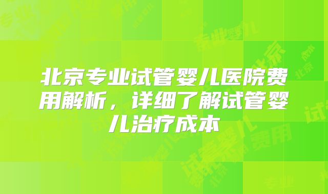 北京专业试管婴儿医院费用解析，详细了解试管婴儿治疗成本