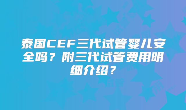 泰国CEF三代试管婴儿安全吗？附三代试管费用明细介绍？