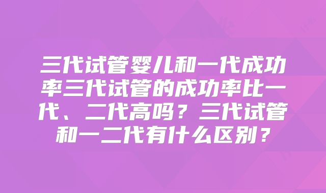 三代试管婴儿和一代成功率三代试管的成功率比一代、二代高吗?三代试管和一二代有什么区别?