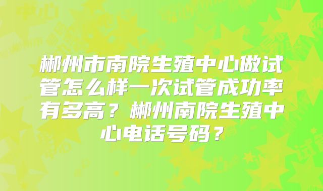 郴州市南院生殖中心做试管怎么样一次试管成功率有多高?郴州南院生殖中心电话号码?