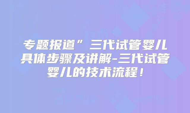 专题报道”三代试管婴儿具体步骤及讲解-三代试管婴儿的技术流程！