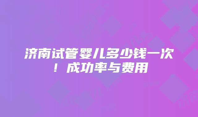 济南试管婴儿多少钱一次！成功率与费用