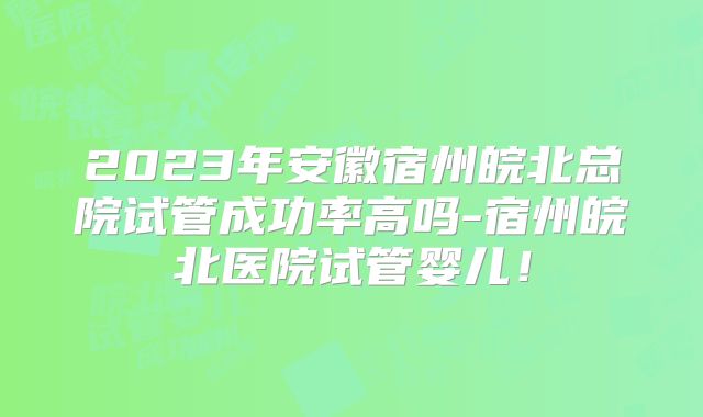 2023年安徽宿州皖北总院试管成功率高吗-宿州皖北医院试管婴儿！