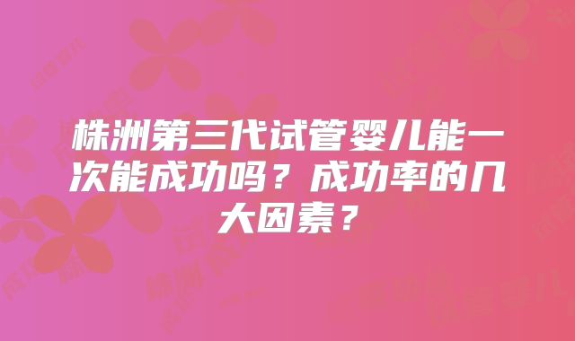 株洲第三代试管婴儿能一次能成功吗？成功率的几大因素？
