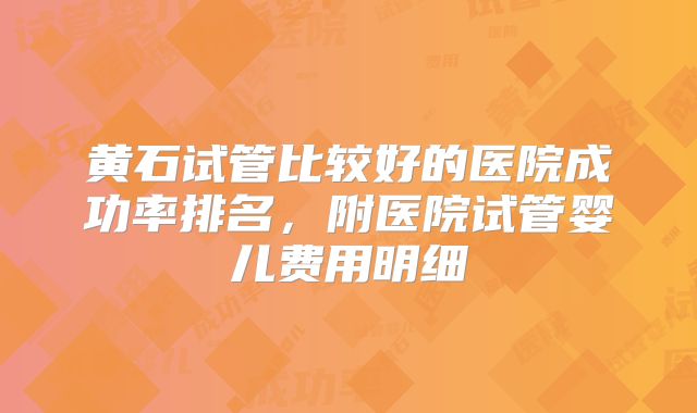 黄石试管比较好的医院成功率排名,附医院试管婴儿费用明细