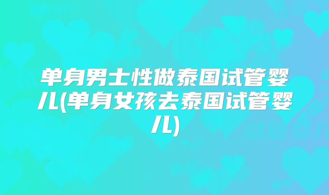 单身男士性做泰国试管婴儿(单身女孩去泰国试管婴儿)