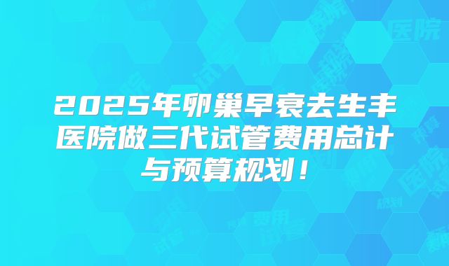 2025年卵巢早衰去生丰医院做三代试管费用总计与预算规划！