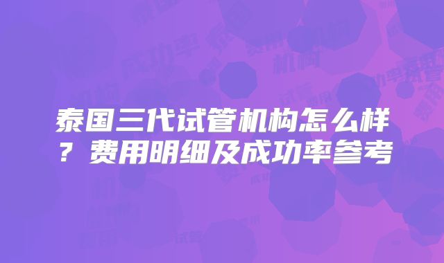 泰国三代试管机构怎么样？费用明细及成功率参考