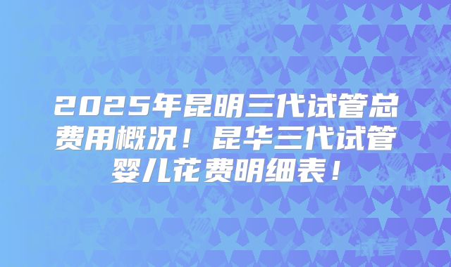 2025年昆明三代试管总费用概况！昆华三代试管婴儿花费明细表！