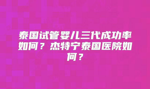 泰国试管婴儿三代成功率如何？杰特宁泰国医院如何？