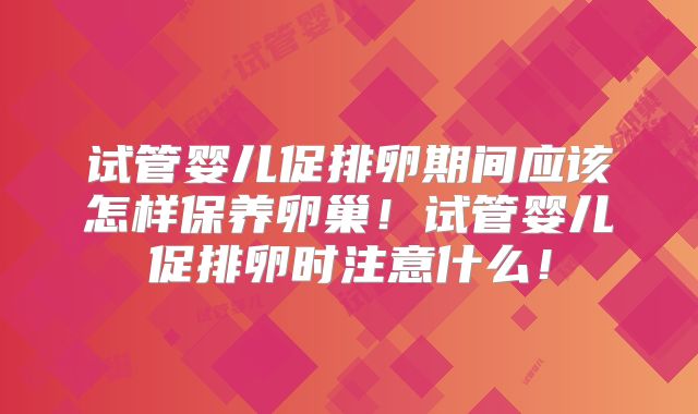 试管婴儿促排卵期间应该怎样保养卵巢！试管婴儿促排卵时注意什么！