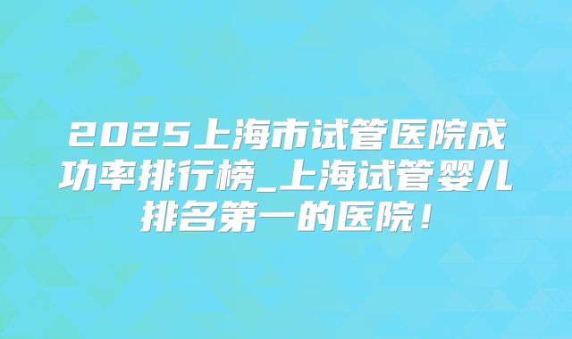 2025上海市试管医院成功率排行榜_上海试管婴儿排名第一的医院！