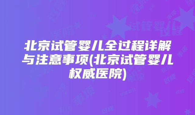 北京试管婴儿全过程详解与注意事项(北京试管婴儿权威医院)