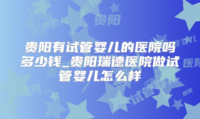 贵阳有试管婴儿的医院吗多少钱_贵阳瑞德医院做试管婴儿怎么样