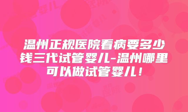 温州正规医院看病要多少钱三代试管婴儿-温州哪里可以做试管婴儿!