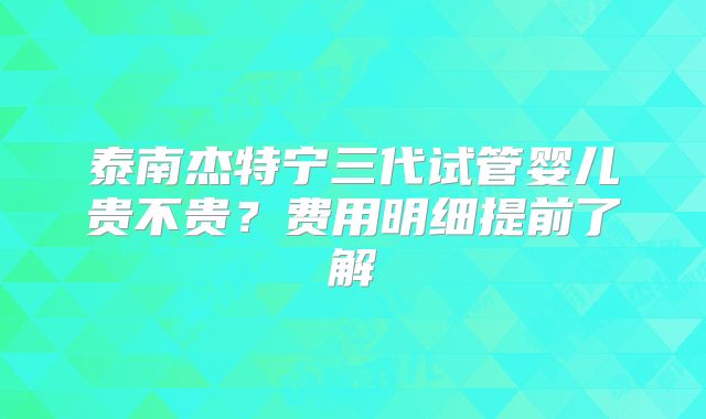 泰南杰特宁三代试管婴儿贵不贵？费用明细提前了解