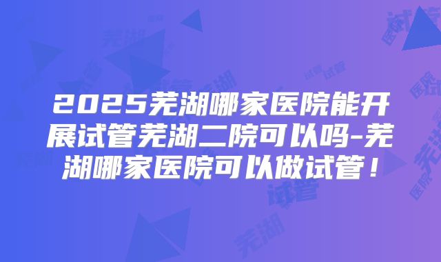 2025芜湖哪家医院能开展试管芜湖二院可以吗-芜湖哪家医院可以做试管！