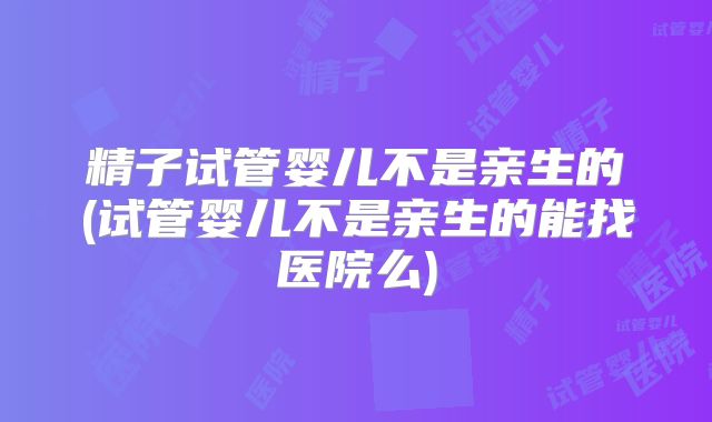 精子试管婴儿不是亲生的(试管婴儿不是亲生的能找医院么)