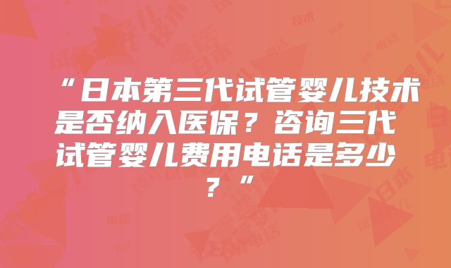 “日本第三代试管婴儿技术是否纳入医保？咨询三代试管婴儿费用电话是多少？”