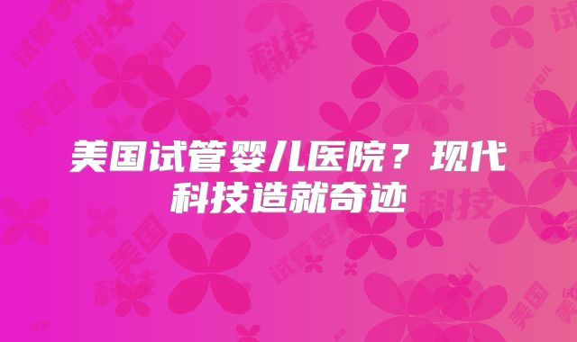 美国试管婴儿医院?现代科技造就奇迹