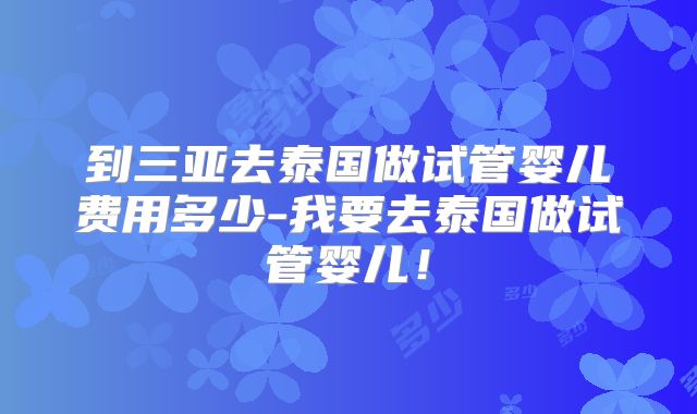 到三亚去泰国做试管婴儿费用多少-我要去泰国做试管婴儿！