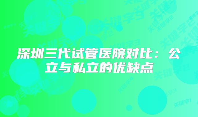 深圳三代试管医院对比:公立与私立的优缺点