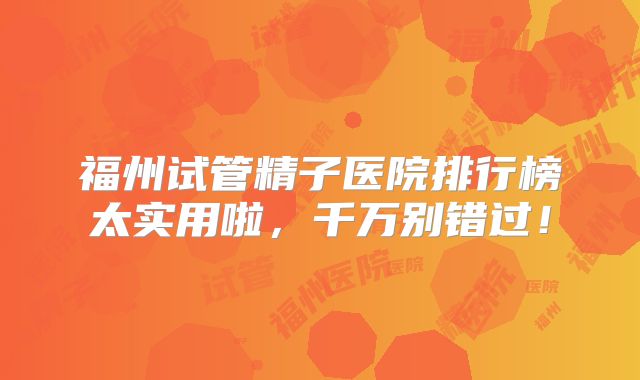 福州试管精子医院排行榜太实用啦，千万别错过！