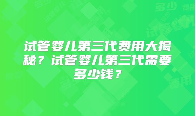 试管婴儿第三代费用大揭秘？试管婴儿第三代需要多少钱？