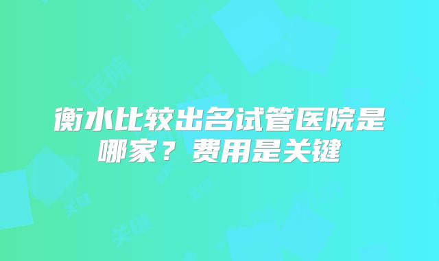 衡水比较出名试管医院是哪家？费用是关键