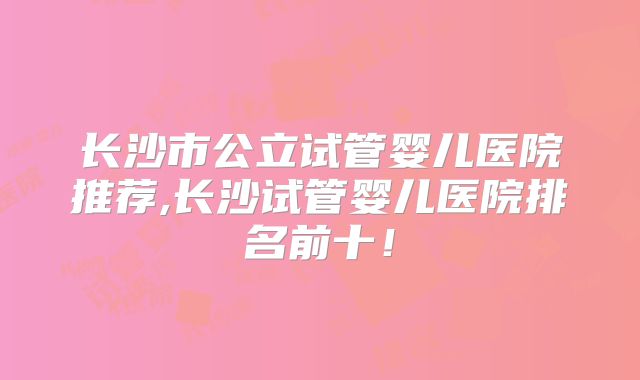 长沙市公立试管婴儿医院推荐,长沙试管婴儿医院排名前十！