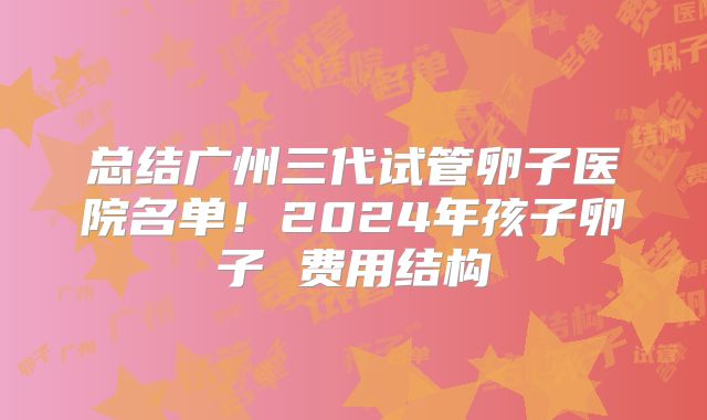 总结广州三代试管卵子医院名单！2024年孩子卵子 费用结构
