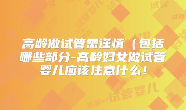 高龄做试管需谨慎(包括哪些部分-高龄妇女做试管婴儿应该注意什么!