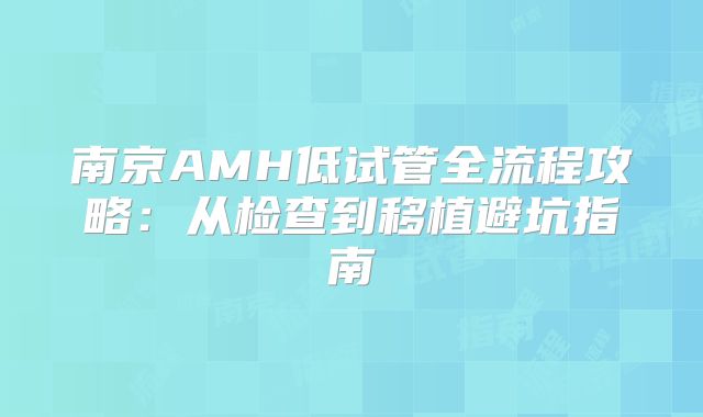 南京AMH低试管全流程攻略:从检查到移植避坑指南