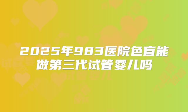 2025年983医院色盲能做第三代试管婴儿吗