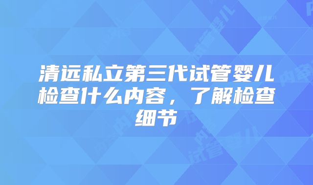清远私立第三代试管婴儿检查什么内容，了解检查细节