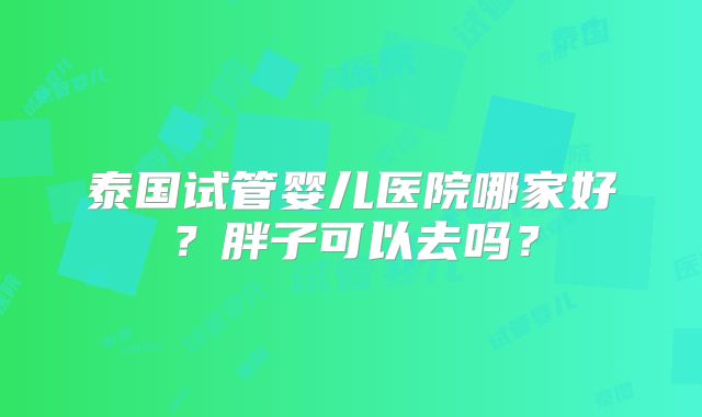 泰国试管婴儿医院哪家好？胖子可以去吗？