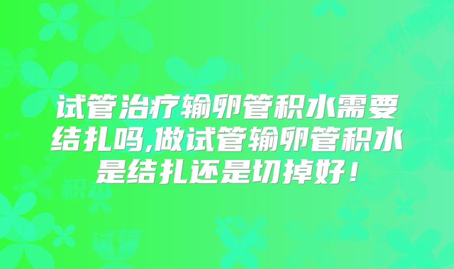 试管治疗输卵管积水需要结扎吗,做试管输卵管积水是结扎还是切掉好!