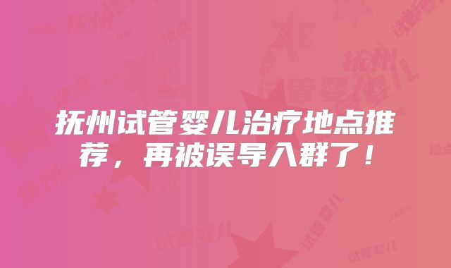 抚州试管婴儿治疗地点推荐,再被误导入群了!
