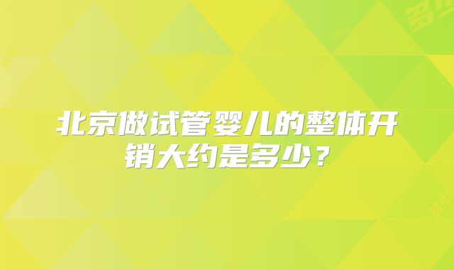 北京做试管婴儿的整体开销大约是多少?