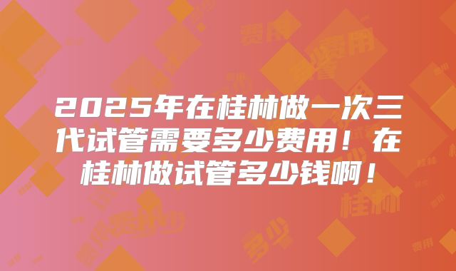 2025年在桂林做一次三代试管需要多少费用！在桂林做试管多少钱啊！