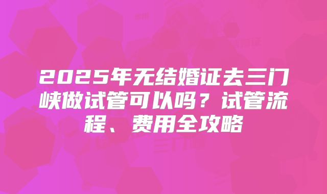 2025年无结婚证去三门峡做试管可以吗？试管流程、费用全攻略