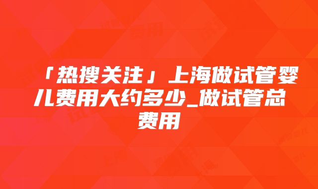 「热搜关注」上海做试管婴儿费用大约多少_做试管总费用