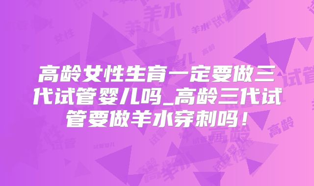高龄女性生育一定要做三代试管婴儿吗_高龄三代试管要做羊水穿刺吗！