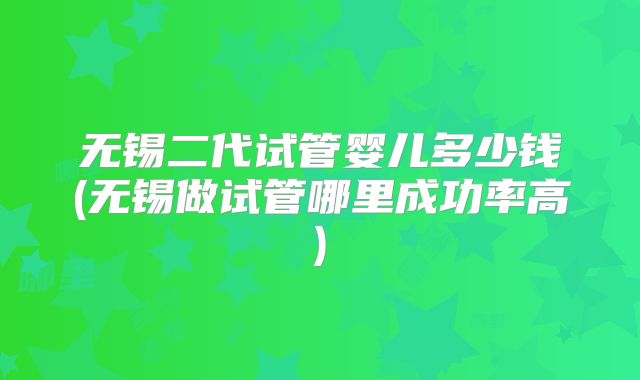 无锡二代试管婴儿多少钱(无锡做试管哪里成功率高)